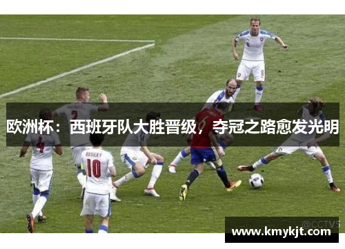 欧洲杯：西班牙队大胜晋级，夺冠之路愈发光明