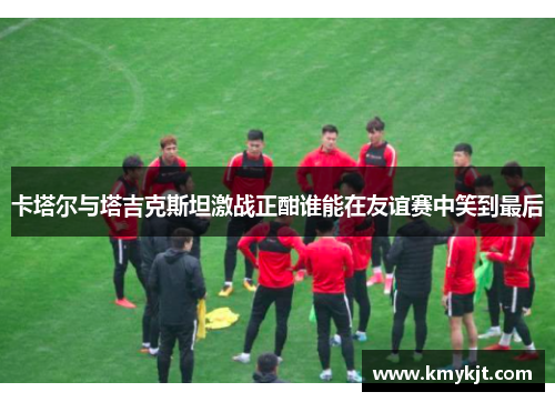 卡塔尔与塔吉克斯坦激战正酣谁能在友谊赛中笑到最后